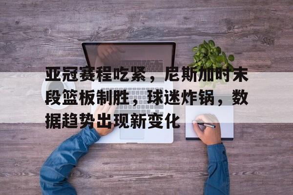 英雄联盟投注- 亚冠赛程吃紧，尼斯加时末段篮板制胜，球迷炸锅，数据趋势出现新变化